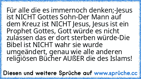 Für alle die es immernoch denken;
-Jesus ist NICHT Gottes Sohn
-Der Mann auf dem Kreuz ist NICHT Jesus, Jesus ist ein Prophet Gottes, Gott würde es nicht zulassen das er dort sterben würde
-Die Bibel ist NICHT wahr sie wurde umgeändert, genau wie alle anderen religiösen Bücher AUßER die des Islams!