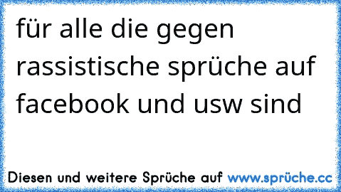 für alle die gegen rassistische sprüche auf facebook und usw sind