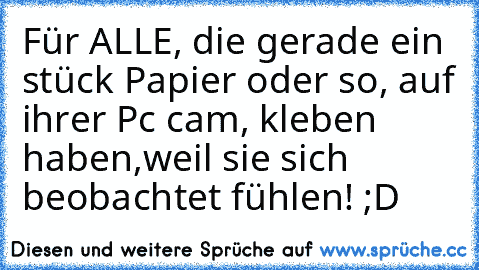 Für ALLE, die gerade ein stück Papier oder so, auf ihrer Pc cam, kleben haben,weil sie sich beobachtet fühlen! ;D