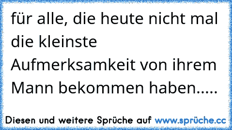 für alle, die heute nicht mal die kleinste Aufmerksamkeit von ihrem Mann bekommen haben.....