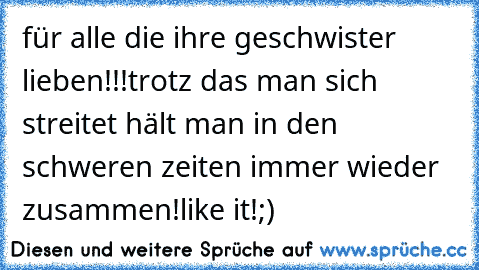 für alle die ihre geschwister lieben!!!♥♥♥♥
trotz das man sich streitet hält man in den schweren zeiten immer wieder zusammen!♥
like it!;)