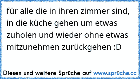 für alle die in ihren zimmer sind, in die küche gehen um etwas zuholen und wieder ohne etwas mitzunehmen zurückgehen :D