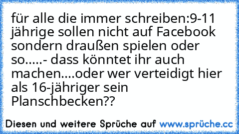 für alle die immer schreiben:
9-11 jährige sollen nicht auf Facebook sondern draußen spielen oder so.....
- dass könntet ihr auch machen....oder wer verteidigt hier als 16-jähriger sein Planschbecken??