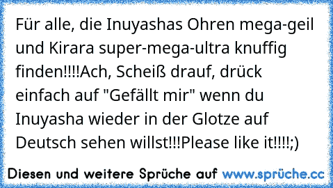 Für alle, die Inuyashas Ohren mega-geil und Kirara super-mega-ultra knuffig finden!!!!
Ach, Scheiß drauf, drück einfach auf "Gefällt mir" wenn du Inuyasha wieder in der Glotze auf Deutsch sehen willst!!!
Please like it!!!!
;)