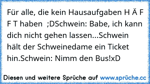 Für alle, die kein Hausaufgaben H Ä F F T haben  ;D
Schwein: Babe, ich kann dich nicht gehen lassen...
Schwein hält der Schweinedame ein Ticket hin.
Schwein: Nimm den Bus!
xD