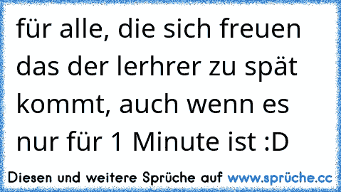 für alle, die sich freuen das der lerhrer zu spät kommt, auch wenn es nur für 1 Minute ist :D