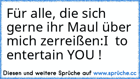 Für alle, die sich gerne ihr Maul über mich zerreißen:
I ♥ to entertain YOU !