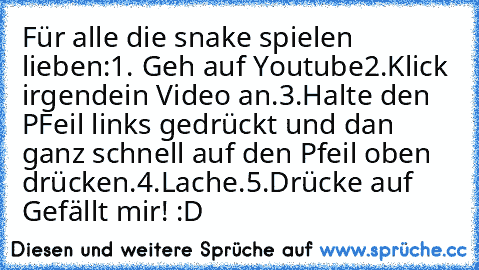 Für alle die snake spielen lieben:
1. Geh auf Youtube
2.Klick irgendein Video an.
3.Halte den PFeil links gedrückt und dan ganz schnell auf den Pfeil oben drücken.
4.Lache.
5.Drücke auf Gefällt mir! 
:D