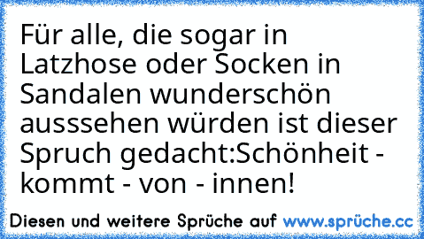 Für alle, die sogar in Latzhose oder Socken in Sandalen wunderschön ausssehen würden ist dieser Spruch gedacht:
Schönheit - kommt - von - innen!