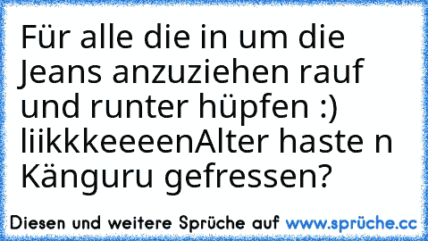 Für alle die in um die Jeans anzuziehen rauf und runter hüpfen :) liikkkeeeen
Alter haste n Känguru gefressen?