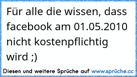 Für alle die wissen, dass facebook am 01.05.2010 nicht kostenpflichtig wird ;)