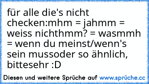 für alle die's nicht checken:
mhm = ja
hmm = weiss nicht
hmm? = was
mmh = wenn du meinst/wenn's sein muss
oder so ähnlich, bittesehr :D