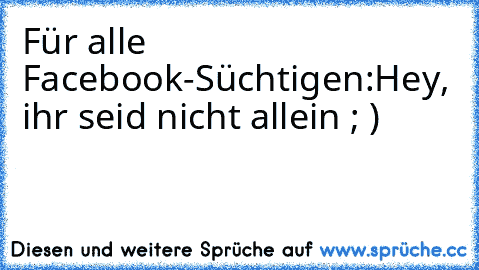 Für alle Facebook-Süchtigen:
Hey, ihr seid nicht allein ; )