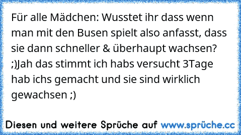 Für alle Mädchen: Wusstet ihr dass wenn man mit den Busen spielt also anfasst, dass sie dann schneller & überhaupt wachsen? ;)
Jah das stimmt ich habs versucht 3Tage hab ichs gemacht und sie sind wirklich gewachsen ;)