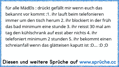 für alle MädEls : drückt gefällt mir wenn euch das bekannt vor kommt :
1. ihr lauft beim telefonieren immer um den tisch herum 
2. ihr blockiert in der früh das bad minimum eine stunde 
3. ihr reisst 30 mal am tag den kühlschrank auf esst aber nichts 
4. ihr telefoniert minimum 2 stunden 
5. ihr bekommt einen schreianfall wenn das glätteisen kaputt ist :D
... :D ;D