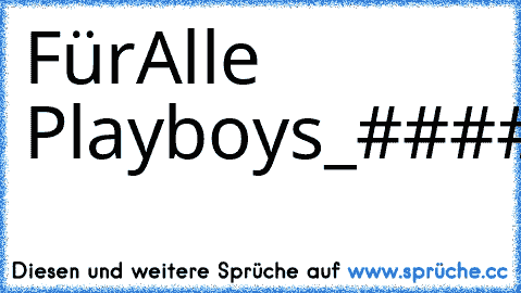 Für
Alle Playboys
_####___________________####
__#####________________#####
__######______________######
___#######____________######
_____########________#######
______#########_____#######
________########____#######
_________#########__#######
_____________######_#####
________________########
__________#############
________#################
_______###___############
______#####__##########...