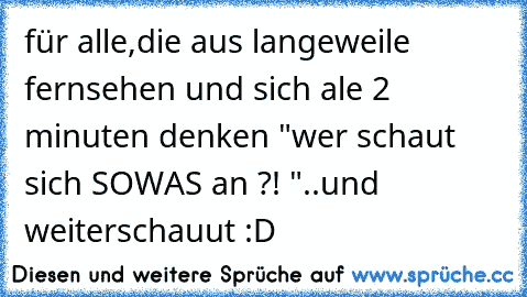 für alle,die aus langeweile fernsehen und sich ale 2 minuten denken "wer schaut sich SOWAS an ?! "
..und weiterschauut :D