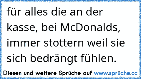 für alles die an der kasse, bei McDonald´s, immer stottern weil sie sich bedrängt fühlen.