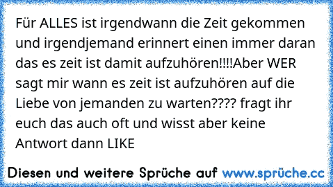 Für ALLES ist irgendwann die Zeit gekommen und irgendjemand erinnert einen immer daran das es zeit ist damit aufzuhören!!!!
Aber WER sagt mir wann es zeit ist aufzuhören auf die Liebe von jemanden zu warten???? 
fragt ihr euch das auch oft und wisst aber keine Antwort dann LIKE ♥♥