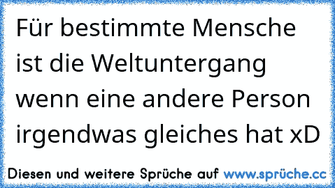 Für bestimmte Mensche ist die Weltuntergang wenn eine andere Person irgendwas gleiches hat xD