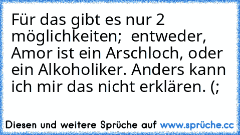 Für das gibt es nur 2 möglichkeiten;  entweder, Amor ist ein Arschloch, oder ein Alkoholiker. Anders kann ich mir das nicht erklären. (;