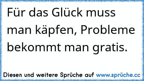 Für das Glück muss man käpfen, Probleme bekommt man gratis.