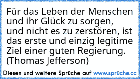 Für das Leben der Menschen und ihr Glück zu sorgen, und nicht es zu zerstören, ist das erste und einzig legitime Ziel einer guten Regierung. (Thomas Jefferson)