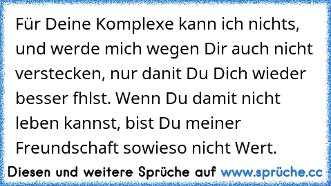 Für Deine Komplexe kann ich nichts, und werde mich wegen Dir auch nicht verstecken, nur danit Du Dich wieder besser fhlst. Wenn Du damit nicht leben kannst, bist Du meiner Freundschaft sowieso nicht Wert.