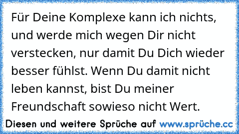 Für Deine Komplexe kann ich nichts, und werde mich wegen Dir nicht verstecken, nur damit Du Dich wieder besser fühlst. Wenn Du damit nicht leben kannst, bist Du meiner Freundschaft sowieso nicht Wert.