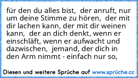 für den du alles bist, ♥ der anruft, nur um deine Stimme zu hören, ♥ der mit dir lachen kann, der mit dir weinen kann, ♥ der an dich denkt, wenn er einschläft, wenn er aufwacht und dazwischen, ♥ jemand, der dich in den Arm nimmt - einfach nur so, ♥