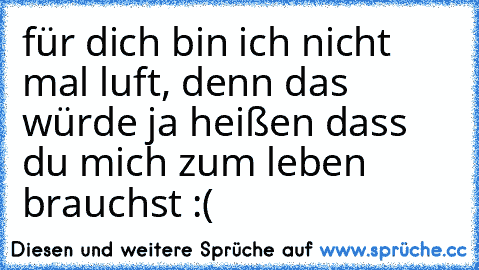 für dich bin ich nicht mal luft, denn das würde ja heißen dass du mich zum leben brauchst :(