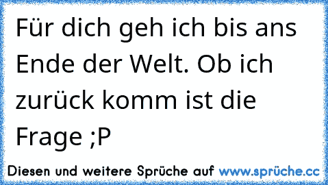 Für dich geh ich bis ans Ende der Welt. Ob ich zurück komm ist die Frage ;P