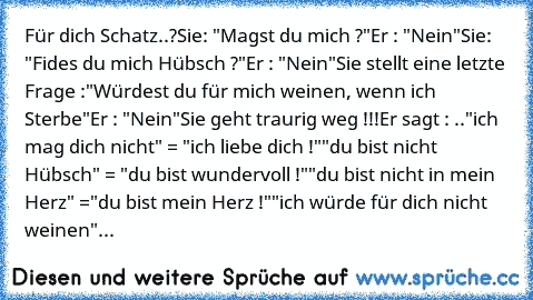 Für dich Schatz..?
Sie: "Magst du mich ?"
Er : "Nein"
Sie: "Fides du mich Hübsch ?"
Er : "Nein"
Sie stellt eine letzte Frage :
"Würdest du für mich weinen, wenn ich Sterbe"
Er : "Nein"
Sie geht traurig weg !!!
Er sagt : ..
"ich mag dich nicht" = "ich liebe dich !"
"du bist nicht Hübsch" = "du bist wundervoll !"
"du bist nicht in mein Herz" =
"du bist mein Herz !"
"ich würde für dich nicht weine...