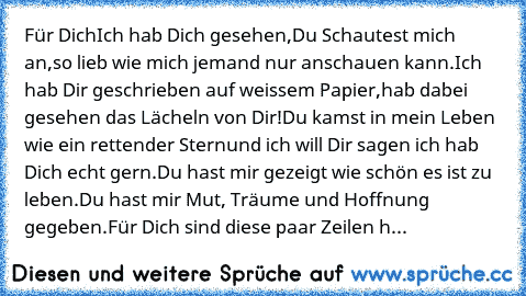 Für Dich
Ich hab Dich gesehen,
Du Schautest mich an,
so lieb wie mich jemand nur anschauen kann.
Ich hab Dir geschrieben auf weissem Papier,
hab dabei gesehen das Lächeln von Dir!
Du kamst in mein Leben wie ein rettender Stern
und ich will Dir sagen ich hab Dich echt gern.
Du hast mir gezeigt wie schön es ist zu leben.
Du hast mir Mut, Träume und Hoffnung gegeben.
Für Dich sind diese paar Zeile...