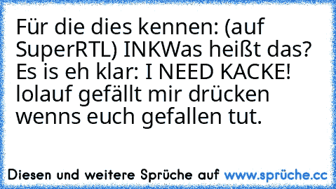 Für die dies kennen: (auf SuperRTL) INK
Was heißt das? Es is eh klar: 
I NEED KACKE! lol
auf gefällt mir drücken wenns euch gefallen tut.