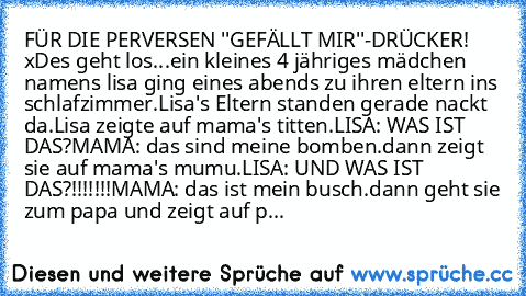 FÜR DIE PERVERSEN ''GEFÄLLT MIR''-DRÜCKER! xD
es geht los...
ein kleines 4 jähriges mädchen namens lisa ging eines abends zu ihren eltern ins schlafzimmer.
Lisa's Eltern standen gerade nackt da.
Lisa zeigte auf mama's titten.
LISA: WAS IST DAS?
MAMA: das sind meine bomben.
dann zeigt sie auf mama's mumu.
LISA: UND WAS IST DAS?!!!!!!!
MAMA: das ist mein busch.
dann geht sie zum papa und zeigt au...