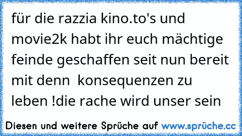 für die razzia kino.to's und movie2k habt ihr euch mächtige feinde geschaffen seit nun bereit mit denn  konsequenzen zu leben !
die rache wird unser sein