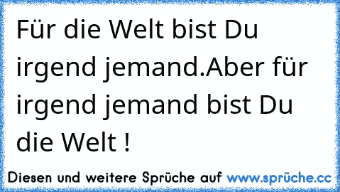 Für die Welt bist Du irgend jemand.
Aber für irgend jemand bist Du die Welt !