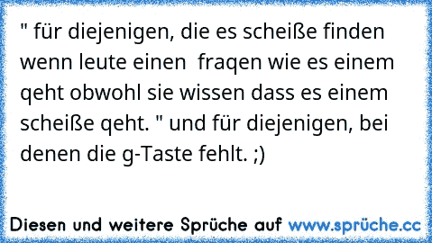 " für diejenigen, die es scheiße finden wenn leute einen  fraqen wie es einem qeht obwohl sie wissen dass es einem scheiße qeht. " und für diejenigen, bei denen die g-Taste fehlt. ;)