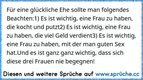 Für eine glückliche Ehe sollte man folgendes Beachten:
1) Es ist wichtig, eine Frau zu haben, die kocht und putzt
2) Es ist wichtig, eine Frau zu haben, die viel Geld verdient
3) Es ist wichtig, eine Frau zu haben, mit der man guten Sex hat.
Und es ist ganz ganz wichtig, dass sich diese drei Frauen nie begegnen!