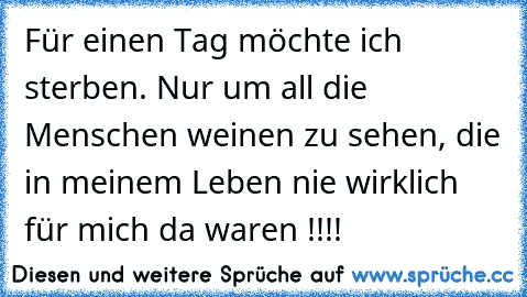 Für einen Tag möchte ich sterben. Nur um all die Menschen weinen zu sehen, die in meinem Leben nie wirklich für mich da waren !!!!