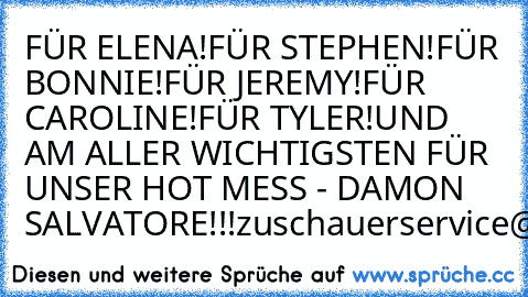 FÜR ELENA!
FÜR STEPHEN!
FÜR BONNIE!
FÜR JEREMY!
FÜR CAROLINE!
FÜR TYLER!
UND AM ALLER WICHTIGSTEN FÜR UNSER HOT MESS - DAMON SALVATORE!!!
zuschauerservice@prosieben.de