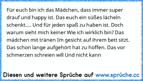 Für euch bin ich das Mädchen, dass immer super drauf und happy ist. Das euch ein süßes lächeln schenkt.... Und für jeden spaß zu haben ist. Doch warum sieht mich keiner Wie ich wirklich bin? Das mädchen mit tränen Im gesicht auf ihrem bett sitzt. Das schon lange aufgehört hat zu hoffen. Das vor schmerzen schreien will Und nicht kann