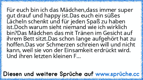 Für euch bin ich das Mädchen,dass immer super gut drauf und happy ist.Das euch ein süßes Lächeln schenkt und für jeden Spaß zu haben ist.Doch warum sieht niemand wie ich wirklich bin?Das Mädchen das mit Tränen im Gesicht auf ihrem Bett sitzt.Das schon lange aufgehört hat zu hoffen.Das vor Schmerzen schreien will und nicht kann, weil sie von der Einsamkeit erdrückt wird. Und ihren letzten kleine...