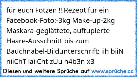 für euch Fotzen !!!
Rezept für ein Facebook-Foto:
-3kg Make-up
-2kg Maskara
-geglättete, auftupierte Haare
-Ausschnitt bis zum Bauchnabel
-Bildunterschrift: iih biiN niiChT laiiCht zUu h4b3n x3