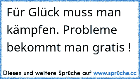 Für Glück muss man kämpfen. Probleme bekommt man gratis !