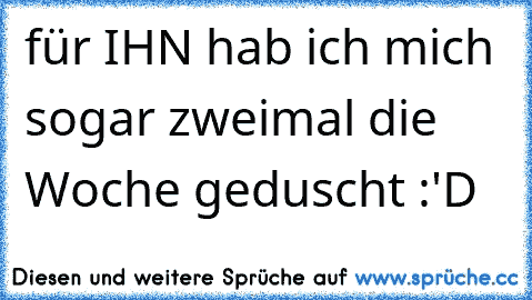 für IHN hab ich mich sogar zweimal die Woche geduscht :'D