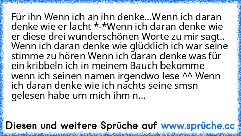 Für ihn ♥
Wenn ich an ihn denke...
Wenn ich daran denke wie er lacht *-*
Wenn ich daran denke wie er diese drei wunderschönen Worte zu mir sagt.. ♥
Wenn ich daran denke wie glücklich ich war seine stimme zu hören ♥
Wenn ich daran denke was für ein kribbeln ich in meinem Bauch bekomme wenn ich seinen namen irgendwo lese ^^ ♥
Wenn ich daran denke wie ich nachts seine sms´n gelesen habe um mich ih...