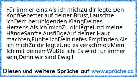 Für immer eins!
Als ich mich
Zu dir legte,
Den Kopf
Gebettet auf deiner Brust,
Lauschte ich
Dem beruhigenden Klang
Deines Herzens.
Als ich mich
Zu dir legte
Und meine Hände
Sanfte Ausflüge
Auf deiner Haut machten,
Fühlte ich
Dein tiefes Empfinden.
Als ich mich
Zu dir legte
Und es verschmolz
Mein Ich mit deinem
Wußte ich: Es wird für immer sein,
Denn wir sind Ewig !