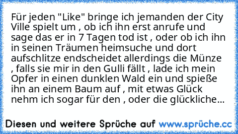 Für jeden "Like" bringe ich jemanden der City Ville spielt um , ob ich ihn erst anrufe und sage das er in 7 Tagen tod ist , oder ob ich ihn in seinen Träumen heimsuche und dort aufschlitze endscheidet allerdings die Münze , falls sie mir in den Gulli fällt , lade ich mein Opfer in einen dunklen Wald ein und spieße ihn an einem Baum auf , mit etwas Glück nehm ich sogar für den , oder die glückli...